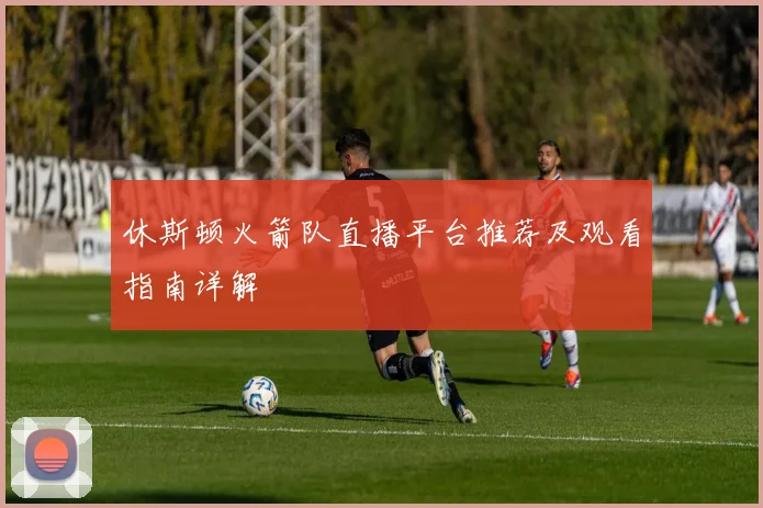 休斯顿火箭队直播平台推荐及观看指南详解