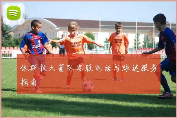 休斯敦火箭队客服电话与球迷服务指南